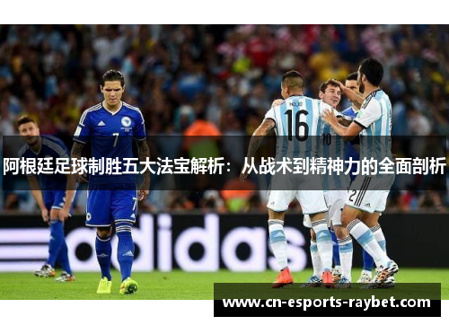 阿根廷足球制胜五大法宝解析：从战术到精神力的全面剖析