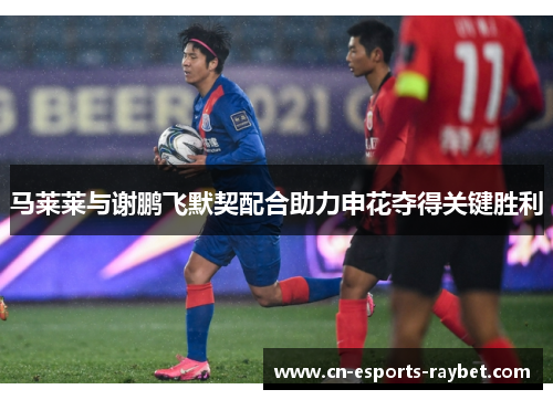 马莱莱与谢鹏飞默契配合助力申花夺得关键胜利 马莱莱与谢鹏飞默契配合助力申花夺得关键胜利