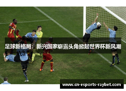 足球新格局：新兴国家崭露头角掀起世界杯新风潮