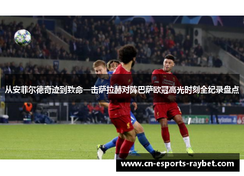 从安菲尔德奇迹到致命一击萨拉赫对阵巴萨欧冠高光时刻全纪录盘点