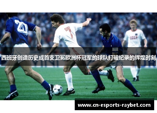 西班牙创造历史成首支卫冕欧洲杯冠军的球队打破纪录的辉煌时刻 西班牙创造历史成首支卫冕欧洲杯冠军的球队打破纪录的辉煌时刻