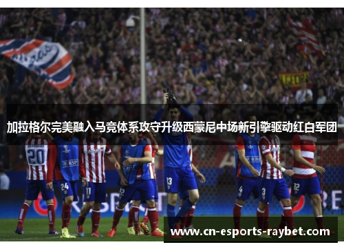 加拉格尔完美融入马竞体系攻守升级西蒙尼中场新引擎驱动红白军团