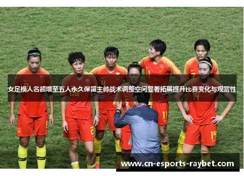 女足换人名额增至五人永久保留主帅战术调整空间显著拓展提升比赛变化与观赏性