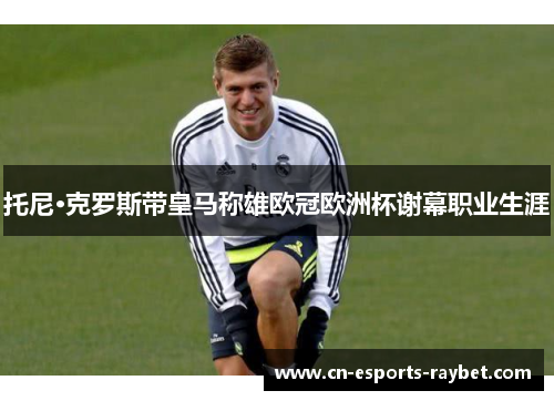 托尼·克罗斯带皇马称雄欧冠欧洲杯谢幕职业生涯