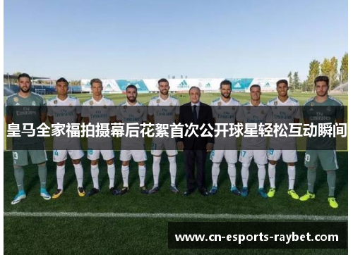 皇马全家福拍摄幕后花絮首次公开球星轻松互动瞬间